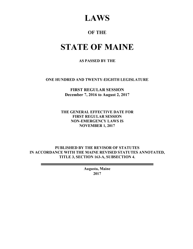 handle is hein.ssl/ssme0221 and id is 1 raw text is:                     LAWS                    OF  THE            STATE OF MAINE                  AS PASSED BY THE      ONE HUNDRED AND TWENTY-EIGHTH LEGISLATURE               FIRST REGULAR SESSION             December 7, 2016 to August 2, 2017             THE GENERAL EFFECTIVE DATE FOR                FIRST REGULAR SESSION                NON-EMERGENCY LAWS IS                  NOVEMBER 1, 2017         PUBLISHED BY THE REVISOR OF STATUTESIN ACCORDANCE WITH THE MAINE REVISED STATUTES ANNOTATED,           TITLE 3, SECTION 163-A, SUBSECTION 4.                    Augusta, Maine                       2017