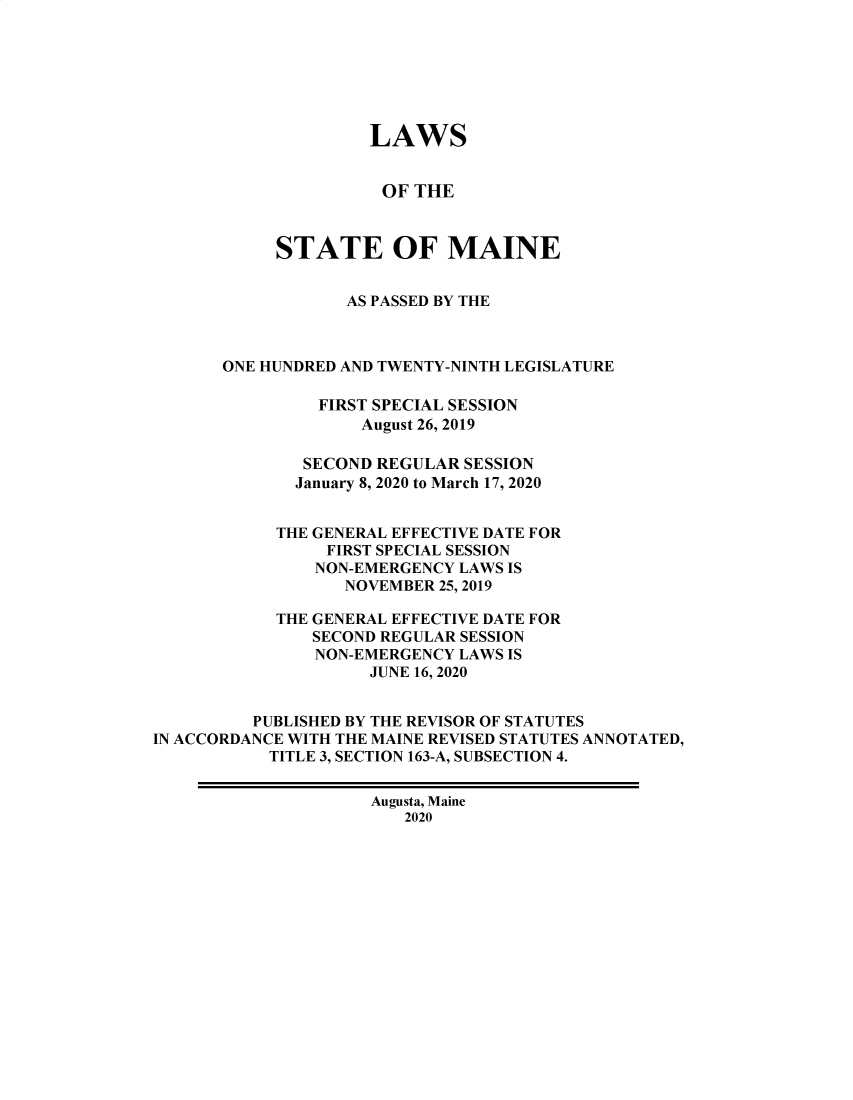 handle is hein.ssl/ssme0224 and id is 1 raw text is:                      LAWS                     OF THE            STATE OF MAINE                   AS PASSED BY THE       ONE HUNDRED AND TWENTY-NINTH LEGISLATURE                FIRST SPECIAL SESSION                    August 26, 2019              SECOND REGULAR SESSION              January 8, 2020 to March 17, 2020            THE GENERAL EFFECTIVE DATE FOR                 FIRST SPECIAL SESSION                 NON-EMERGENCY LAWS IS                 NOVEMBER 25, 2019            THE GENERAL EFFECTIVE DATE FOR               SECOND REGULAR SESSION               NON-EMERGENCY LAWS IS                     JUNE 16, 2020          PUBLISHED BY THE REVISOR OF STATUTESIN ACCORDANCE WITH THE MAINE REVISED STATUTES ANNOTATED,           TITLE 3, SECTION 163-A, SUBSECTION 4.                     Augusta, Maine                        2020
