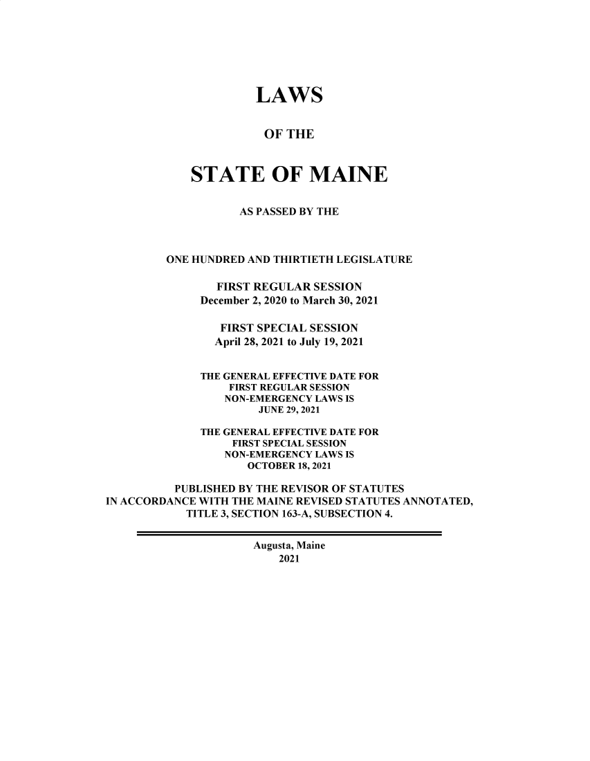 handle is hein.ssl/ssme0225 and id is 1 raw text is: LAWSOF THESTATE OF MAINEAS PASSED BY THEONE HUNDRED AND THIRTIETH LEGISLATUREFIRST REGULAR SESSIONDecember 2, 2020 to March 30, 2021FIRST SPECIAL SESSIONApril 28, 2021 to July 19, 2021THE GENERAL EFFECTIVE DATE FORFIRST REGULAR SESSIONNON-EMERGENCY LAWS ISJUNE 29, 2021THE GENERAL EFFECTIVE DATE FORFIRST SPECIAL SESSIONNON-EMERGENCY LAWS ISOCTOBER 18, 2021PUBLISHED BY THE REVISOR OF STATUTESIN ACCORDANCE WITH THE MAINE REVISED STATUTES ANNOTATED,TITLE 3, SECTION 163-A, SUBSECTION 4.Augusta, Maine2021