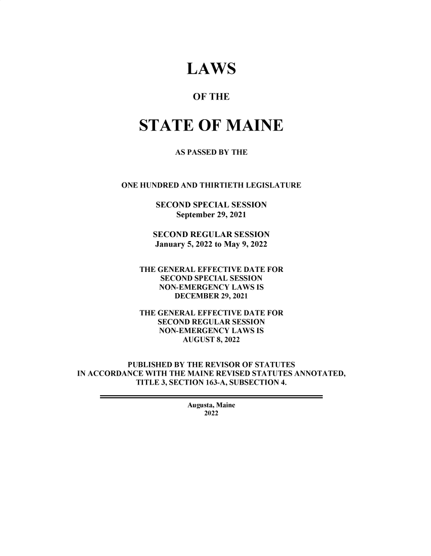 handle is hein.ssl/ssme0226 and id is 1 raw text is: LAWSOF THESTATE OF MAINEAS PASSED BY THEONE HUNDRED AND THIRTIETH LEGISLATURESECOND SPECIAL SESSIONSeptember 29, 2021SECOND REGULAR SESSIONJanuary 5, 2022 to May 9, 2022THE GENERAL EFFECTIVE DATE FORSECOND SPECIAL SESSIONNON-EMERGENCY LAWS ISDECEMBER 29, 2021THE GENERAL EFFECTIVE DATE FORSECOND REGULAR SESSIONNON-EMERGENCY LAWS ISAUGUST 8, 2022PUBLISHED BY THE REVISOR OF STATUTESIN ACCORDANCE WITH THE MAINE REVISED STATUTES ANNOTATED,TITLE 3, SECTION 163-A, SUBSECTION 4.Augusta, Maine2022