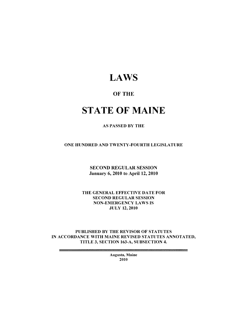 handle is hein.ssl/ssme9900 and id is 1 raw text is:                    LAWS                   OF THE          STATE OF MAINE                 AS PASSED BY THE    ONE HUNDRED AND TWENTY-FOURTH LEGISLATURE             SECOND REGULAR SESSION             January 6, 2010 to April 12, 2010          THE GENERAL EFFECTIVE DATE FOR             SECOND REGULAR SESSION             NON-EMERGENCY LAWS IS                   JULY 12, 2010        PUBLISHED BY THE REVISOR OF STATUTESIN ACCORDANCE WITH MAINE REVISED STATUTES ANNOTATED,         TITLE 3, SECTION 163-A, SUBSECTION 4.                   Augusta, Maine                      2010