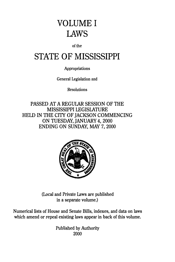handle is hein.ssl/ssms0001 and id is 1 raw text is: VOLUME ILAWSof theSTATE OF MISSISSIPPIAppropriationsGeneral Legislation andResolutionsPASSED AT A REGULAR SESSION OF THEMISSISSIPPI LEGISLATUREHELD IN THE CITY OF JACKSON COMMENCINGON TUESDAY, JANUARY 4, 2000ENDING ON SUNDAY, MAY 7,2000(Local and Private Laws are publishedin a separate volume.)Numerical lists of House and Senate Bills, indexes, and data on lawswhich amend or repeal existing laws appear in back of this volume.Published by Authority2000