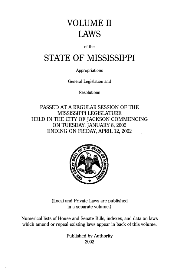 handle is hein.ssl/ssms0006 and id is 1 raw text is: VOLUME IILAWSof theSTATE OF MISSISSIPPIAppropriationsGeneral Legislation andResolutionsPASSED AT A REGULAR SESSION OF THEMISSISSIPPI LEGISLATUREHELD IN THE CITY OF JACKSON COMMENCINGON TUESDAY, JANUARY 8, 2002ENDING ON FRIDAY, APRIL 12, 2002(Local and Private Laws are publishedin a separate volume.)Numerical lists of House and Senate Bills, indexes, and data on lawswhich amend or repeal existing laws appear in back of this volume.Published by Authority2002