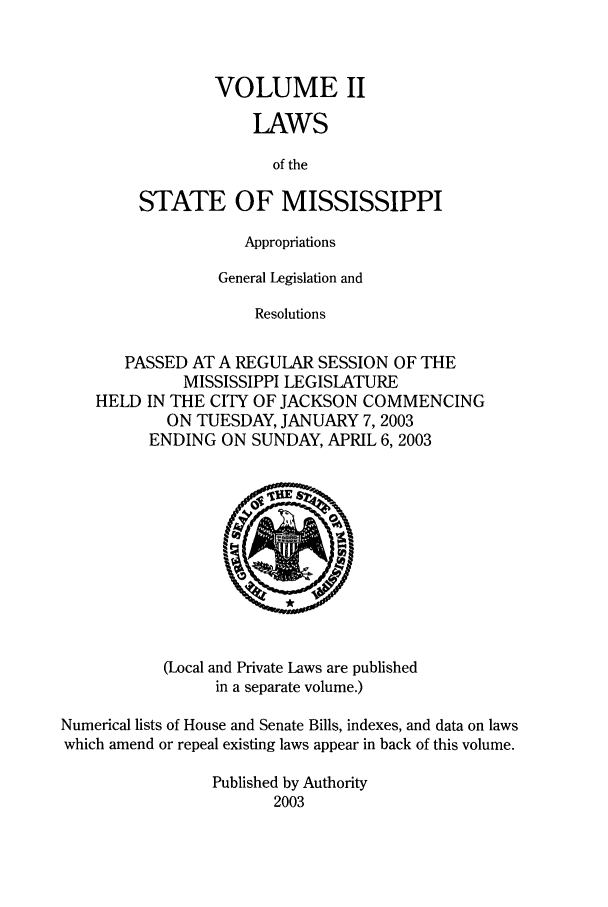 handle is hein.ssl/ssms0008 and id is 1 raw text is: VOLUME IILAWSof theSTATE OF MISSISSIPPIAppropriationsGeneral Legislation andResolutionsPASSED AT A REGULAR SESSION OF THEMISSISSIPPI LEGISLATUREHELD IN THE CITY OF JACKSON COMMENCINGON TUESDAY, JANUARY 7, 2003ENDING ON SUNDAY, APRIL 6,2003(Local and Private Laws are publishedin a separate volume.)Numerical lists of House and Senate Bills, indexes, and data on lawswhich amend or repeal existing laws appear in back of this volume.Published by Authority2003