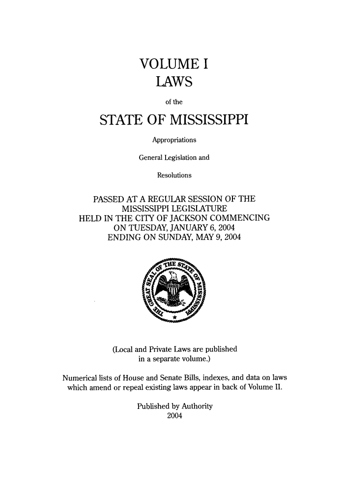 handle is hein.ssl/ssms0009 and id is 1 raw text is: VOLUME ILAWSof theSTATE OF MISSISSIPPIAppropriationsGeneral Legislation andResolutionsPASSED AT A REGULAR SESSION OF THEMISSISSIPPI LEGISLATUREHELD IN THE CITY OF JACKSON COMMENCINGON TUESDAY, JANUARY 6, 2004ENDING ON SUNDAY, MAY 9,2004(Local and Private Laws are publishedin a separate volume.)Numerical lists of House and Senate Bills, indexes, and data on lawswhich amend or repeal existing laws appear in back of Volume II.Published by Authority2004