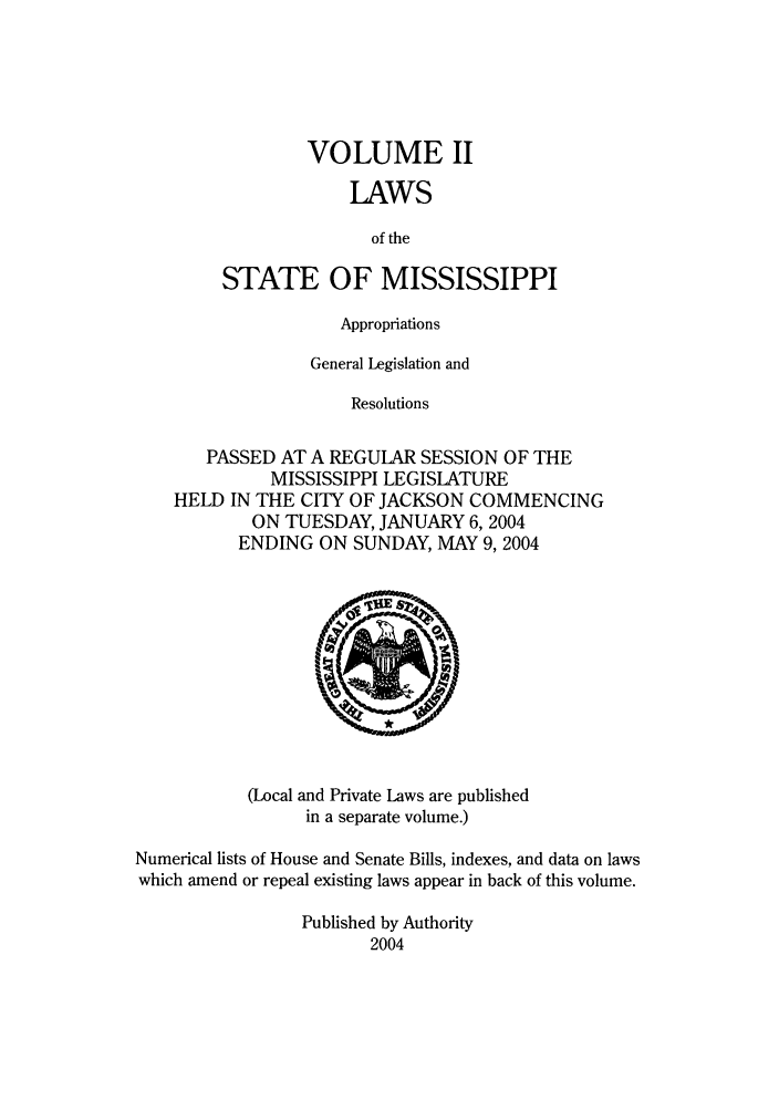 handle is hein.ssl/ssms0010 and id is 1 raw text is: VOLUME IILAWSof theSTATE OF MISSISSIPPIAppropriationsGeneral Legislation andResolutionsPASSED AT A REGULAR SESSION OF THEMISSISSIPPI LEGISLATUREHELD IN THE CITY OF JACKSON COMMENCINGON TUESDAY, JANUARY 6, 2004ENDING ON SUNDAY, MAY 9,2004(Local and Private Laws are publishedin a separate volume.)Numerical lists of House and Senate Bills, indexes, and data on lawswhich amend or repeal existing laws appear in back of this volume.Published by Authority2004