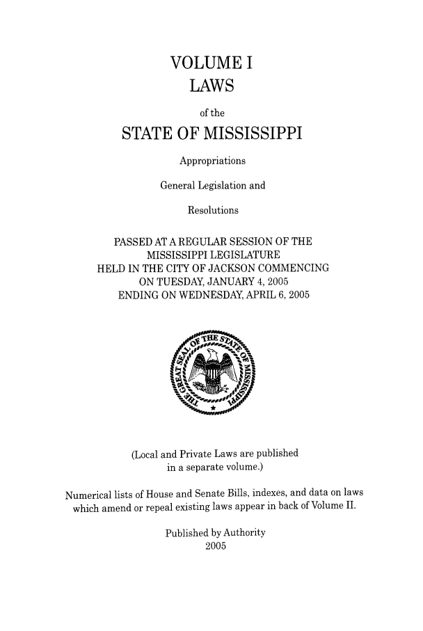 handle is hein.ssl/ssms0011 and id is 1 raw text is: VOLUME ILAWSof theSTATE OF MISSISSIPPIAppropriationsGeneral Legislation andResolutionsPASSED AT A REGULAR SESSION OF THEMISSISSIPPI LEGISLATUREHELD IN THE CITY OF JACKSON COMMENCINGON TUESDAY, JANUARY 4, 2005ENDING ON WEDNESDAY, APRIL 6, 2005(Local and Private Laws are publishedin a separate volume.)Numerical lists of House and Senate Bills, indexes, and data on lawswhich amend or repeal existing laws appear in back of Volume II.Published by Authority2005