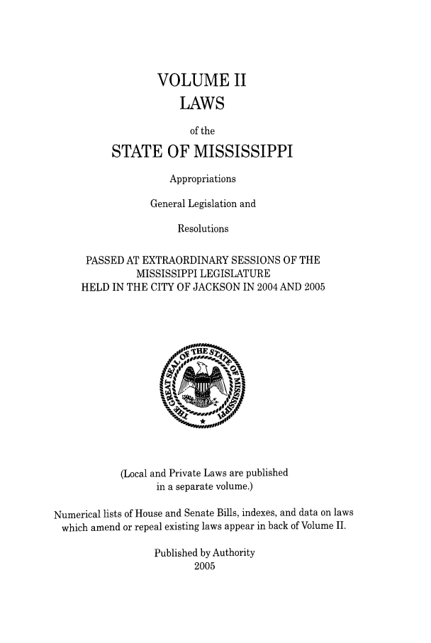 handle is hein.ssl/ssms0012 and id is 1 raw text is: VOLUME IILAWSof theSTATE OF MISSISSIPPIAppropriationsGeneral Legislation andResolutionsPASSED AT EXTRAORDINARY SESSIONS OF THEMISSISSIPPI LEGISLATUREHELD IN THE CITY OF JACKSON IN 2004 AND 2005(Local and Private Laws are publishedin a separate volume.)Numerical lists of House and Senate Bills, indexes, and data on lawswhich amend or repeal existing laws appear in back of Volume II.Published by Authority2005
