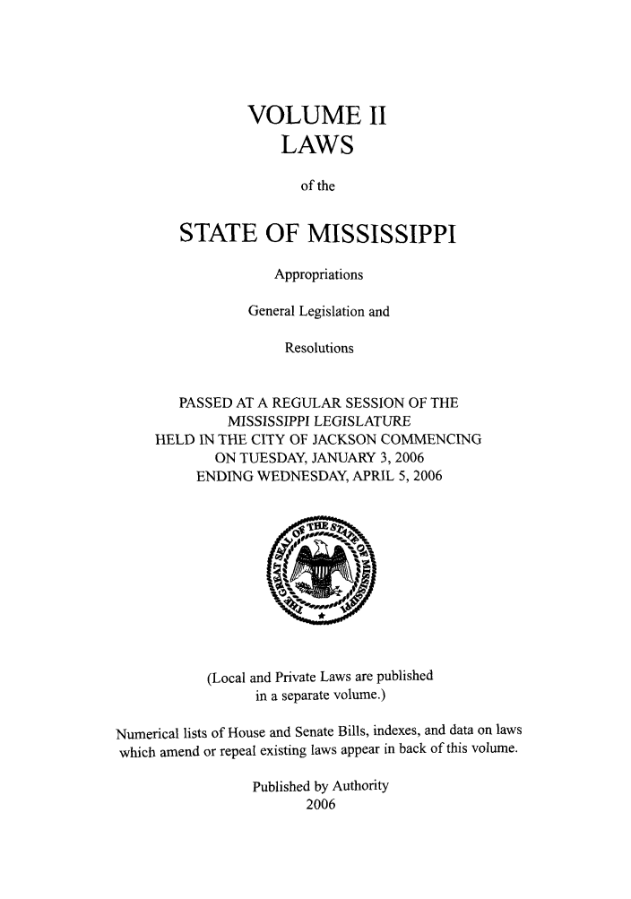 handle is hein.ssl/ssms0014 and id is 1 raw text is: VOLUME IILAWSof theSTATE OF MISSISSIPPIAppropriationsGeneral Legislation andResolutionsPASSED AT A REGULAR SESSION OF THEMISSISSIPPI LEGISLATUREHELD IN THE CITY OF JACKSON COMMENCINGON TUESDAY, JANUARY 3,2006ENDING WEDNESDAY, APRIL 5, 2006(Local and Private Laws are publishedin a separate volume.)Numerical lists of House and Senate Bills, indexes, and data on lawswhich amend or repeal existing laws appear in back of this volume.Published by Authority2006
