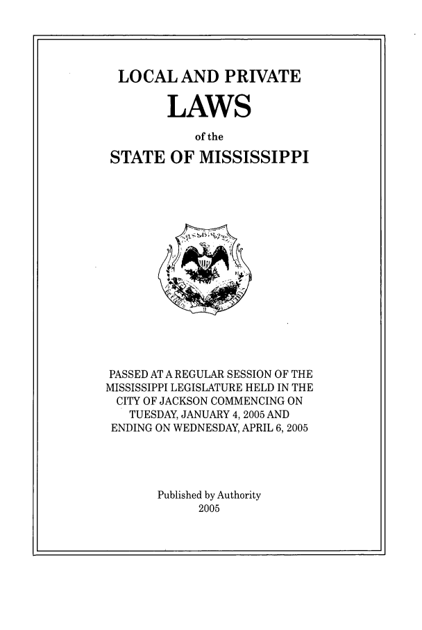 handle is hein.ssl/ssms0015 and id is 1 raw text is: LOCAL AND PRIVATELAWSof theSTATE OF MISSISSIPPIPASSED AT A REGULAR SESSION OF THEMISSISSIPPI LEGISLATURE HELD IN THECITY OF JACKSON COMMENCING ONTUESDAY, JANUARY 4, 2005 ANDENDING ON WEDNESDAY, APRIL 6,2005Published by Authority2005