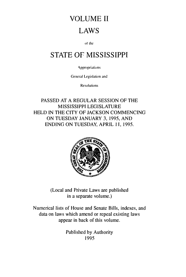handle is hein.ssl/ssms0017 and id is 1 raw text is: VOLUME IILAWSot theSTATE OF MISSISSIPPIAppropriationsGeneral Legislation andResolutionsPASSED AT A REGULAR SESSION OF THEMISSISSIPPI LEGISLATUREHELD IN THE CITY OF JACKSON COMMENCINGON TUESDAY JANUARY 3, 1995, ANDENDING ON TUESDAY, APRIL 11, 1995.(Local and Private Laws are publishedin a separate volume.)Numerical lists of House and Senate Bills, indexes, anddata on laws which amend or repeal existing lawsappear in back of this volume.Published by Authority1995