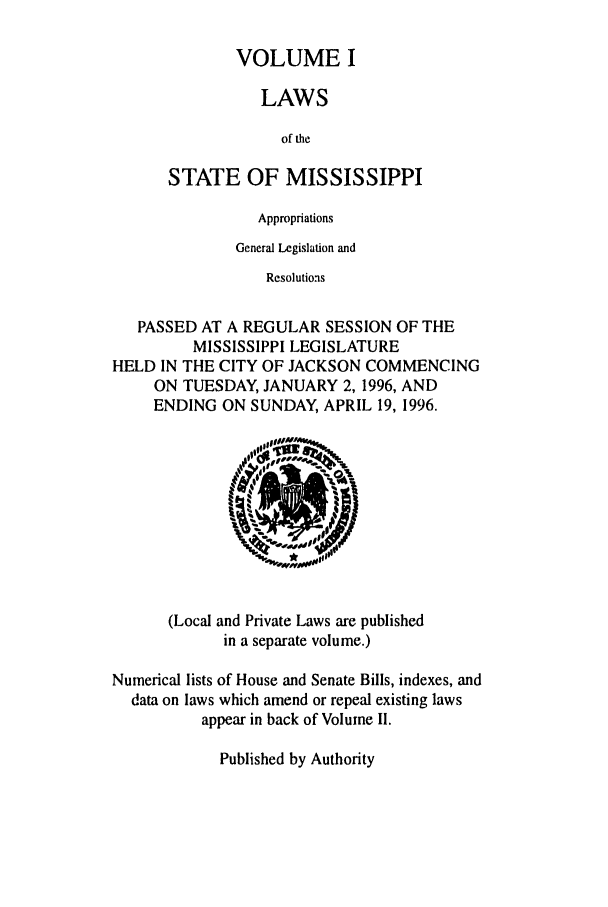 handle is hein.ssl/ssms0018 and id is 1 raw text is: VOLUME ILAWSof theSTATE OF MISSISSIPPIAppropriationsGeneral Legislation andResolutionsPASSED AT A REGULAR SESSION OF THEMISSISSIPPI LEGISLATUREHELD IN THE CITY OF JACKSON COMMENCINGON TUESDAY, JANUARY 2, 1996, ANDENDING ON SUNDAY, APRIL 19, 1996.(Local and Private Laws are publishedin a separate volume.)Numerical lists of House and Senate Bills, indexes, anddata on laws which amend or repeal existing lawsappear in back of Volume II.Published by Authority