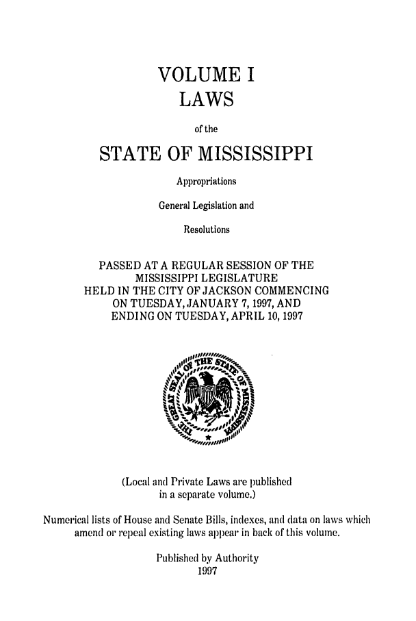 handle is hein.ssl/ssms0020 and id is 1 raw text is: VOLUME ILAWSof theSTATE OF MISSISSIPPIAppropriationsGeneral Legislation andResolutionsPASSED AT A REGULAR SESSION OF THEMISSISSIPPI LEGISLATUREHELD IN THE CITY OF JACKSON COMMENCINGON TUESDAY, JANUARY 7,1997, ANDENDING ON TUESDAY, APRIL 10, 1997(Local and Private Laws are publishedin a separate volume.)Numerical lists of House and Senate Bills, indexes, and data on laws whichamend or repeal existing laws appear in back of this volume.Published by Authority1997