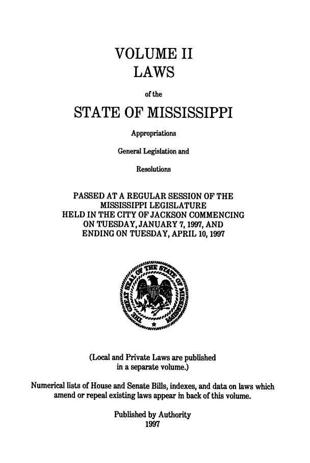 handle is hein.ssl/ssms0021 and id is 1 raw text is: VOLUME IILAWSof theSTATE OF MISSISSIPPIAppropriationsGeneral Legislation andResolutionsPASSED AT A REGULAR SESSION OF THEMISSISSIPPI LEGISLATUREHELD IN THE CITY OF JACKSON COMMENCINGON TUESDAY, JANUARY 7,1997, ANDENDING ON TUESDAY, APRIL 10, 1997(Local and Private Laws are publishedin a separate volume.)Numerical lists of House and Senate Bills, indexes, and data on laws whichamend or repeal existing laws appear in back of this volume.Published by Authority1997