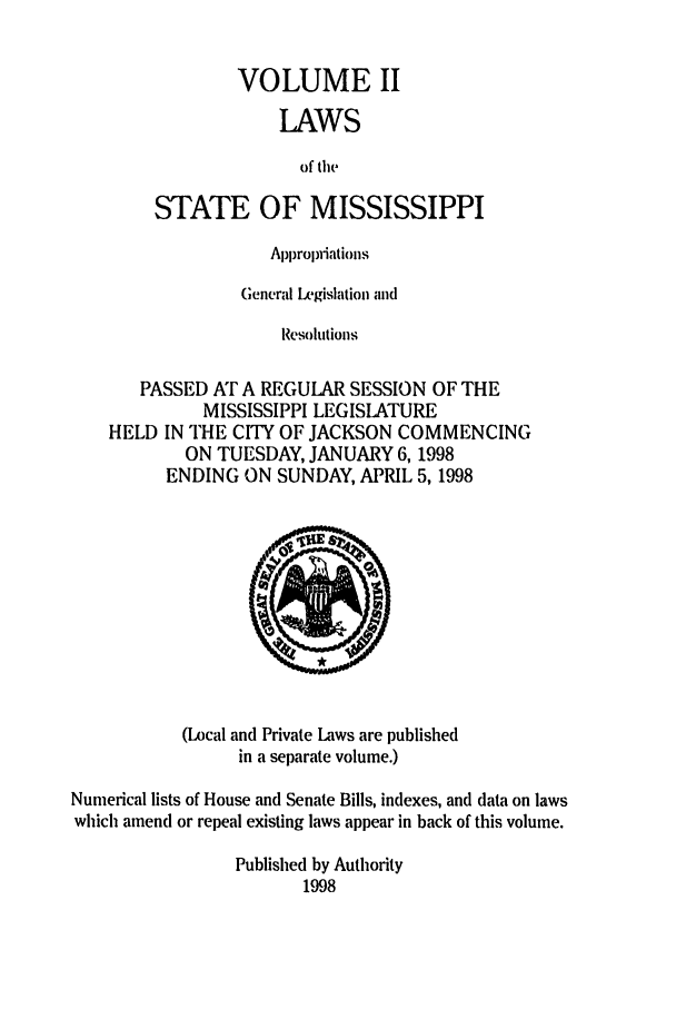 handle is hein.ssl/ssms0023 and id is 1 raw text is: VOLUME IILAWSof theSTATE OF MISSISSIPPIAppropriationsGeneral Legislation andResolutionsPASSED AT A REGULAR SESSION OF THEMISSISSIPPI LEGISLATUREHELD IN THE CITY OF JACKSON COMMENCINGON TUESDAY, JANUARY 6, 1998ENDING ON SUNDAY, APRIL 5, 1998(Local and Private Laws are publishedin a separate volume.)Numerical lists of House and Senate Bills, indexes, and data on lawswhich amend or repeal existing laws appear in back of this volume.Published by Authority1998