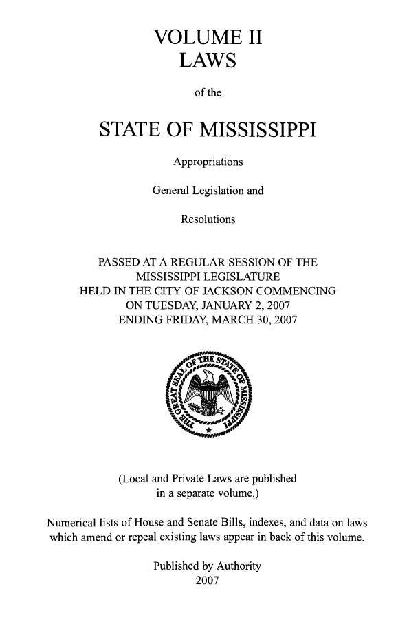 handle is hein.ssl/ssms0027 and id is 1 raw text is: VOLUME IILAWSof theSTATE OF MISSISSIPPIAppropriationsGeneral Legislation andResolutionsPASSED AT A REGULAR SESSION OF THEMISSISSIPPI LEGISLATUREHELD IN THE CITY OF JACKSON COMMENCINGON TUESDAY, JANUARY 2,2007ENDING FRIDAY, MARCH 30, 2007(Local and Private Laws are publishedin a separate volume.)Numerical lists of House and Senate Bills, indexes, and data on lawswhich amend or repeal existing laws appear in back of this volume.Published by Authority2007