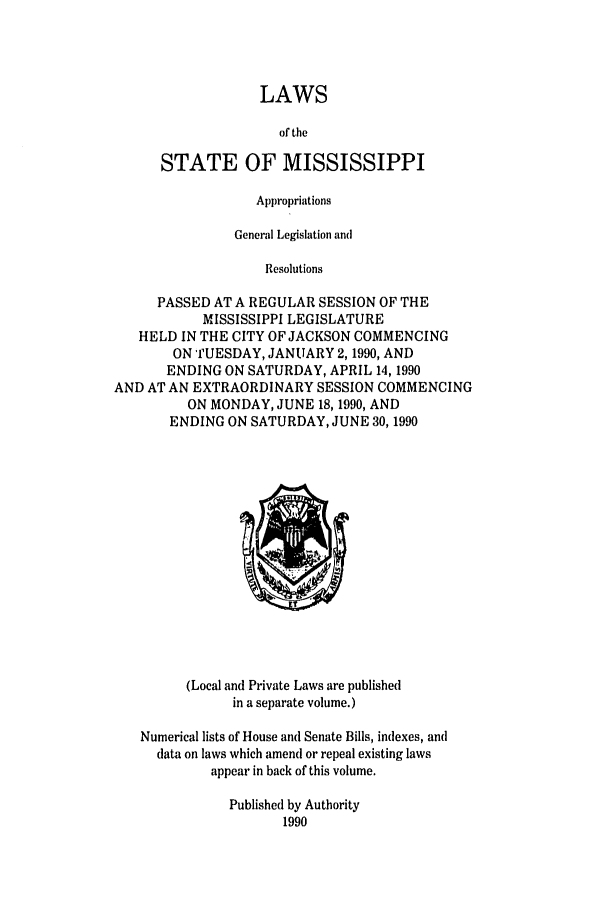 handle is hein.ssl/ssms0028 and id is 1 raw text is: LAWSof theSTATE OF MISSISSIPPIAppropriationsGeneral Legislation andResolutionsPASSED AT A REGULAR SESSION OF THEMISSISSIPPI LEGISLATUREHELD IN THE CITY OF JACKSON COMMENCINGON TUESDAY, JANUARY 2,1990, ANDENDING ON SATURDAY, APRIL 14, 1990AND AT AN EXTRAORDINARY SESSION COMMENCINGON MONDAY, JUNE 18,1990, ANDENDING ON SATURDAY, JUNE 30, 1990(Local and Private Laws are publishedin a separate volume.)Numerical lists of House and Senate Bills, indexes, anddata on laws which amend or repeal existing lawsappear in back of this volume.Published by Authority1990