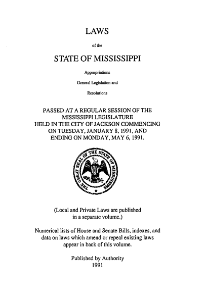 handle is hein.ssl/ssms0030 and id is 1 raw text is: LAWSof theSTATE OF MISSISSIPPIAppropriationsGeneral Legislation andResolutionsPASSED AT A REGULAR SESSION OF THEMISSISSIPPI LEGISLATUREHELD IN THE CITY OF JACKSON COMMENCINGON TUESDAY, JANUARY 8,1991, ANDENDING ON MONDAY, MAY 6,1991.(Local and Private Laws are publishedin a separate volume.)Numerical lists of House and Senate Bills, indexes, anddata on laws which amend or repeal existing lawsappear in back of this volume.Published by Authority1991