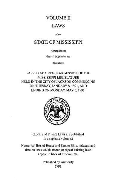 handle is hein.ssl/ssms0031 and id is 1 raw text is: VOLUME IILAWSof theSTATE OF MISSISSIPPIAppropriationsGeneral Legislation andResolutionsPASSED AT A REGULAR SESSION OF THEMISSISSIPPI LEGISLATUREHELD IN THE CITY OF JACKSON COMMENCINGON TUESDAY, JANUARY 8,1991, ANDENDING ON MONDAY, MAY 6,1991.*I4  Os --' i(Local and Private Laws are publishedin a separate volume.)Numerical lists of House and Senate Bills, indexes, anddata on laws which amend or repeal existing lawsappear in back of this volume.Published by Authority1991