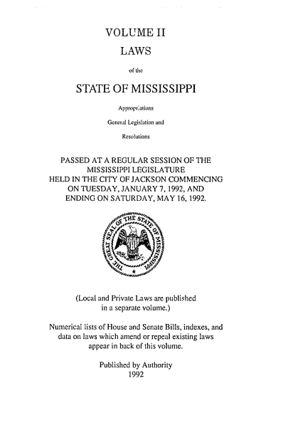 handle is hein.ssl/ssms0033 and id is 1 raw text is: VOLUME IILAWSof ticSTATE OF MISSISSIPPIApproprialionsGeneral Legislation andResolutionsPASSED AT A REGULAR SESSION OF THEMISSISSIPPI LEGISLATUREHELD IN THE CITY OF JACKSON COMMENCINGON TUESDAY, JANUARY 7, 1992, ANDENDING ON SATURDAY, MAY 16, 1992.(Local and Private Laws are publishedin a separate volume.)Numerical lists of House and Senate Bills, indexes, anddata on laws which amend or repeal existing lawsappear in back of this volume.Published by Authority1992