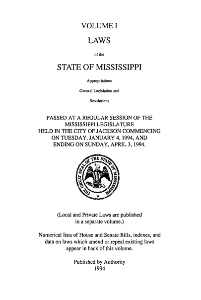 handle is hein.ssl/ssms0036 and id is 1 raw text is: VOLUME ILAWSof theSTATE OF MISSISSIPPIAppropriationsGeneral Legislation andResolutionsPASSED AT A REGULAR SESSION OF THEMISSISSIPPI LEGISLATUREHELD IN THE CITY OF JACKSON COMMENCINGON TUESDAY, JANUARY 4,1994, ANDENDING ON SUNDAY, APRIL 3, 1994.(Local and Private Laws are publishedin a separate volume.)Numerical lists of House and Senate Bills, indexes, anddata on laws which amend or repeal existing lawsappear in back of this volume.Published by Authority1994