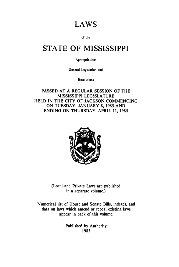 handle is hein.ssl/ssms0038 and id is 1 raw text is: LAWSof theSTATE OF MISSISSIPPIAppropriationsGeneral Legislation andResolutionsPASSED AT A REGULAR SESSION OF THEMISSISSIPPI LEGISLATUREHELD IN THE CITY OF JACKSON COMMENCINGON TUESDAY, JANUARY 8, 1985 ANDENDING ON THURSDAY, APRIL 11, 1985(Local and Private Laws are publishedin a separate volume.)Numerical list of House and Senate Bills, indexes, anddata on laws which amend or repeal existing lawsappear in back of this volume.Publishe4 by Authority1985