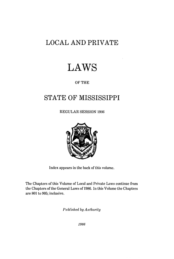 handle is hein.ssl/ssms0040 and id is 1 raw text is: LOCAL AND PRIVATELAWSOF THESTATE OF MISSISSIPPIREGULAR SESSION 1986Index appears in the back of this volume.The Chapters of this Volume of Local and Private Laws continue fromthe Chapters of the General Laws of 1986. In this Volume the Chaptersare 801 to 905; inclusive.Published by Authority