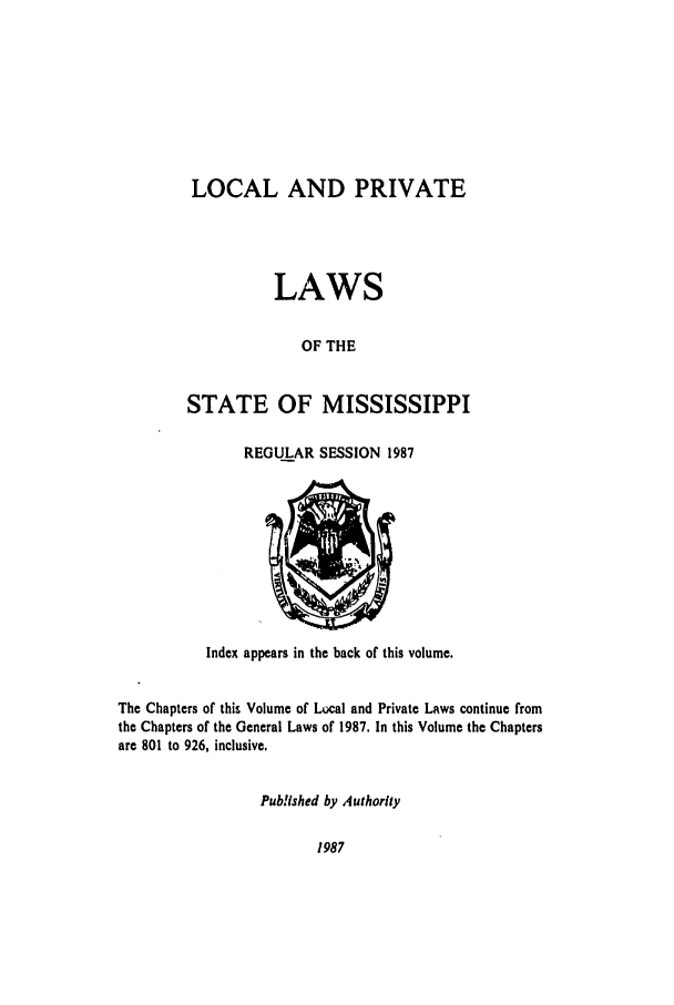 handle is hein.ssl/ssms0042 and id is 1 raw text is: LOCAL AND PRIVATELAWSOF THESTATE OF MISSISSIPPIREGULAR SESSION 1987Index appears in the back of this volume.The Chapters of this Volume of Local and Private Laws continue fromthe Chapters of the General Laws of 1987. In this Volume the Chaptersare 801 to 926, inclusive.Pub!Ished by Authority1987