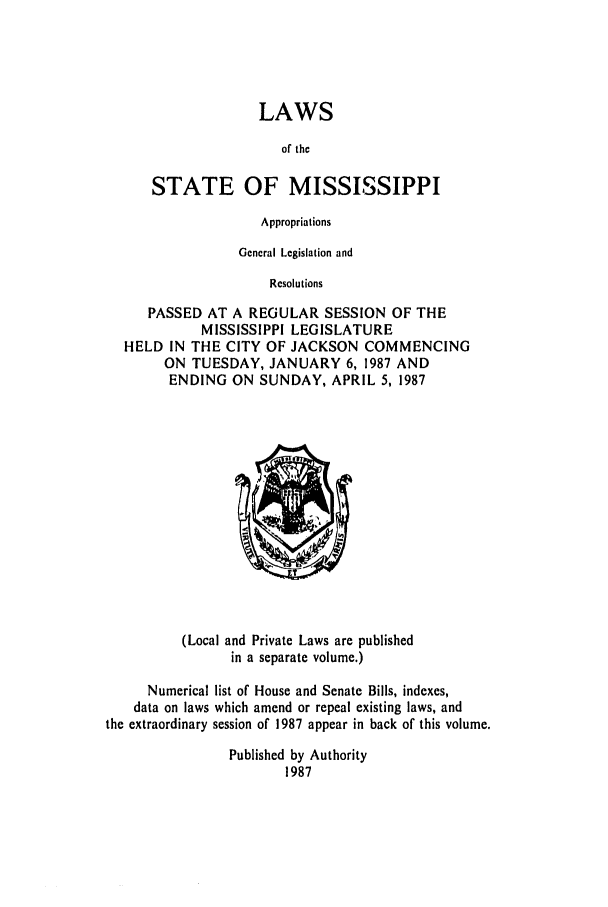 handle is hein.ssl/ssms0043 and id is 1 raw text is: LAWSof theSTATE OF MISSISSIPPIAppropriationsGeneral Legislation andResolutionsPASSED AT A REGULAR SESSION OF THEMISSISSIPPI LEGISLATUREHELD IN THE CITY OF JACKSON COMMENCINGON TUESDAY, JANUARY 6, 1987 ANDENDING ON SUNDAY, APRIL 5, 1987(Local and Private Laws are publishedin a separate volume.)Numerical list of House and Senate Bills, indexes,data on laws which amend or repeal existing laws, andthe extraordinary session of 1987 appear in back of this volume.Published by Authority1987