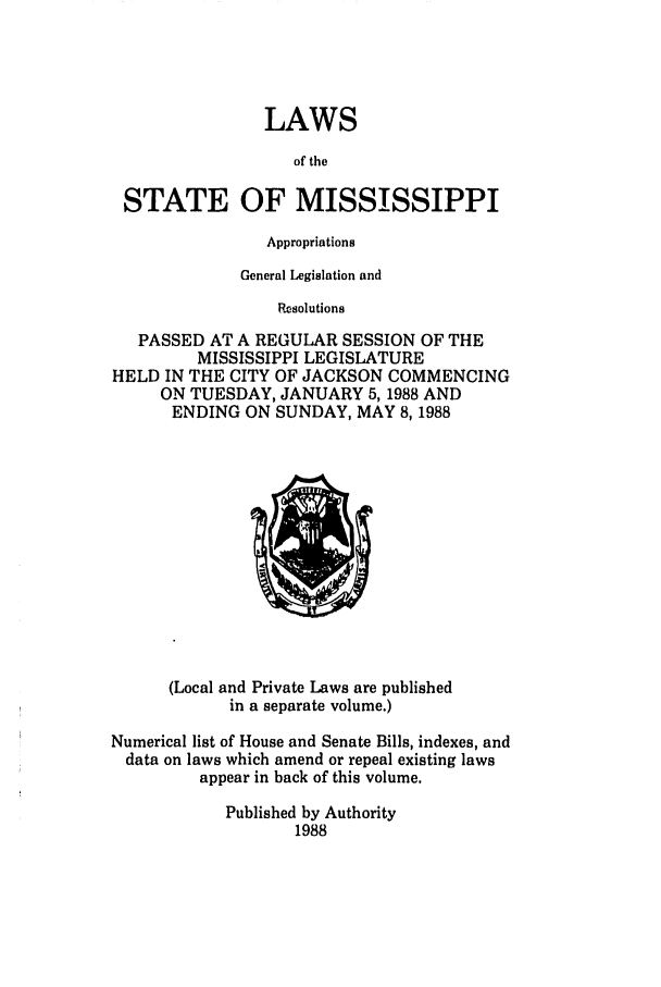 handle is hein.ssl/ssms0044 and id is 1 raw text is: LAWSof theSTATE OF MISSISSIPPIAppropriationsGeneral Legislation andResolutionsPASSED AT A REGULAR SESSION OF THEMISSISSIPPI LEGISLATUREHELD IN THE CITY OF JACKSON COMMENCINGON TUESDAY, JANUARY 5,1988 ANDENDING ON SUNDAY, MAY 8,1988(Local and Private Laws are publishedin a separate volume.)Numerical list of House and Senate Bills, indexes, anddata on laws which amend or repeal existing lawsappear in back of this volume.Published by Authority1988