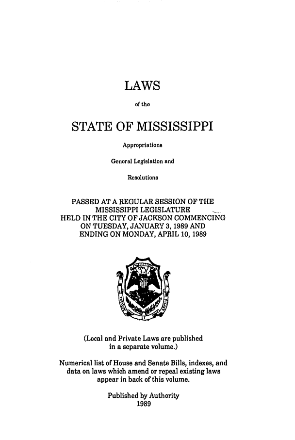 handle is hein.ssl/ssms0045 and id is 1 raw text is: LAWSof theSTATE OF MISSISSIPPIAppropriationsGeneral Legislation andResolutionsPASSED AT A REGULAR SESSION OF THEMISSISSIPPI LEGISLATUREHELD IN THE CITY OF JACKSON COMMENCINGON TUESDAY, JANUARY 3,1989 ANDENDING ON MONDAY, APRIL 10, 1989(Local and Private Laws are publishedin a separate volume.)Numerical list of House and Senate Bills, indexes, anddata on laws which amend or repeal existing lawsappear in back of this volume.Published by Authority1989