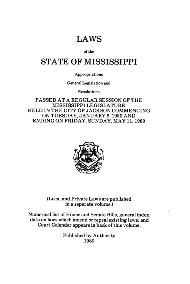 handle is hein.ssl/ssms0046 and id is 1 raw text is: LAWSof theSTATE OF MISSISSIPPIAppropriationsGeneral Legislation andResolutionsPASSED AT A REGULAR SESSION OF THEMISSISSIPPI LEGISLATUREHELD IN THE CITY OF JACKSON COMMENCINGON TUESDAY, JANUARY 8,1980 ANDENDING ON FRIDAY, SUNDAY, MAY 11, 1980(Local and Private Laws are publishedin a separate volume.)Numerical list of House and Senate Bills, general index,data on laws which amend or repeal existing laws, andCourt Calendar appears in back of this volume.Published by Authority1980