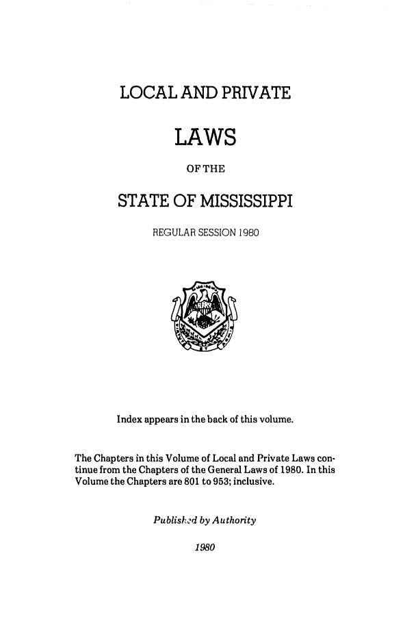 handle is hein.ssl/ssms0047 and id is 1 raw text is: LOCAL AND PRIVATELAWSOF THESTATE OF MISSISSIPPIREGULAR SESSION 1980Index appears in the back of this volume.The Chapters in this Volume of Local and Private Laws con-tinue from the Chapters of the General Laws of 1980. In thisVolume the Chapters are 801 to 953; inclusive.Publish ?d by Authority1980