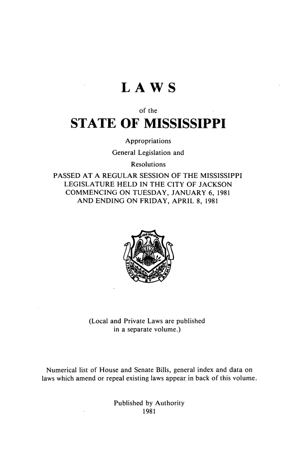 handle is hein.ssl/ssms0048 and id is 1 raw text is: LAWSof theSTATE OF MISSISSIPPIAppropriationsGeneral Legislation andResolutionsPASSED AT A REGULAR SESSION OF THE MISSISSIPPILEGISLATURE HELD IN THE CITY OF JACKSONCOMMENCING ON TUESDAY, JANUARY 6, 1981AND ENDING ON FRIDAY, APRIL 8, 1981(Local and Private Laws are publishedin a separate volume.)Numerical list of House and Senate Bills, general index and data onlaws which amend or repeal existing laws appear in back of this volume.Published by Authority1981