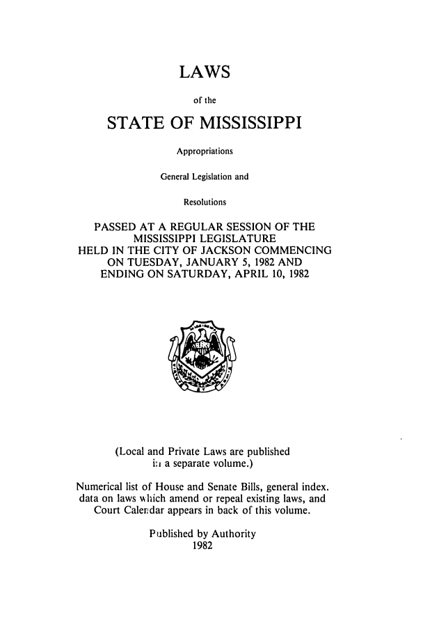 handle is hein.ssl/ssms0050 and id is 1 raw text is: LAWSof theSTATE OF MISSISSIPPIAppropriationsGeneral Legislation andResolutionsPASSED AT A REGULAR SESSION OF THEMISSISSIPPI LEGISLATUREHELD IN THE CITY OF JACKSON COMMENCINGON TUESDAY, JANUARY 5,1982 ANDENDING ON SATURDAY, APRIL 10, 1982(Local and Private Laws are publishedi.i a separate volume.)Numerical list of House and Senate Bills, general index.data on laws %'hich amend or repeal existing laws, andCourt Calerudar appears in back of this volume.Published by Authority1982