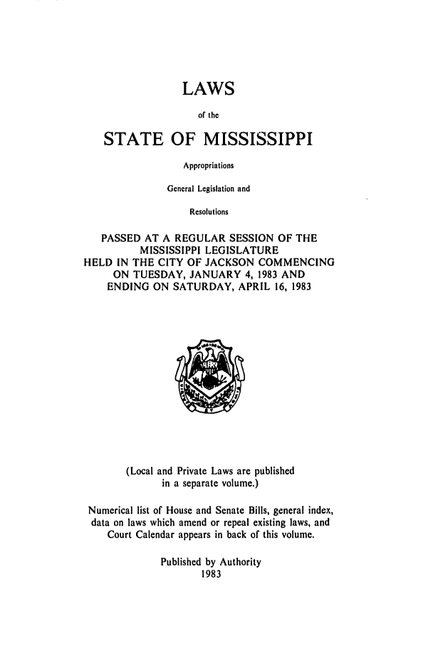 handle is hein.ssl/ssms0053 and id is 1 raw text is: LAWSor theSTATE OF MISSISSIPPIAppropriationsGeneral Legislation andResolutionsPASSED AT A REGULAR SESSION OF THEMISSISSIPPI LEGISLATUREHELD IN THE CITY OF JACKSON COMMENCINGON TUESDAY, JANUARY 4, 1983 ANDENDING ON SATURDAY, APRIL 16, 1983(Local and Private Laws are publishedin a separate volume.)Numerical list of House and Senate Bills, general index,data on laws which amend or repeal existing laws, andCourt Calendar appears in back of this volume.Published by Authority1983