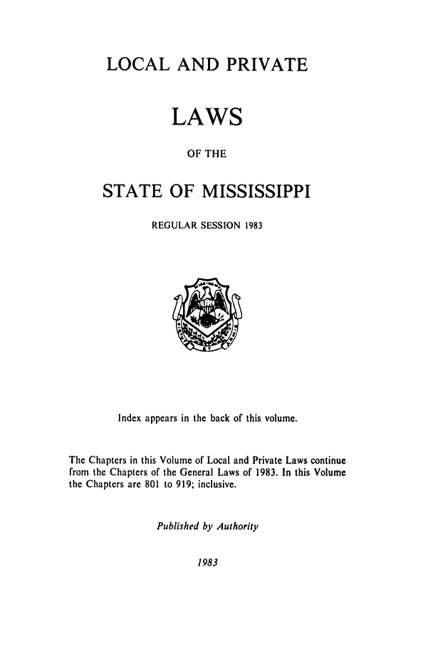 handle is hein.ssl/ssms0054 and id is 1 raw text is: LOCAL AND PRIVATELAWSOF THESTATE OF MISSISSIPPIREGULAR SESSION 1983Index appears in the back of this volume.The Chapters in this Volume of Local and Private Laws continuefrom the Chapters of the General Laws of 1983. In this Volumethe Chapters are 801 to 919; inclusive.Published by Authority1983