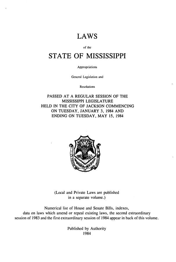handle is hein.ssl/ssms0055 and id is 1 raw text is: LAWSof theSTATE OF MISSISSIPPIAppropriationsGeneral Legislation andResolutionsPASSED AT A REGULAR SESSION OF THEMISSISSIPPI LEGISLATUREHELD IN THE CITY OF JACKSON COMMENCINGON TUESDAY, JANUARY 3, 1984 ANDENDING ON TUESDAY, MAY 15, 1984(Local and Private Laws are publishedin a separate volume.)Numerical list of House and Senate Bills, indexes,data on laws which amend or repeal existing laws, the second extraordinarysession of 1983 and the first extraordinary session of 1984 appear in back of this volume.Published by Authority1984