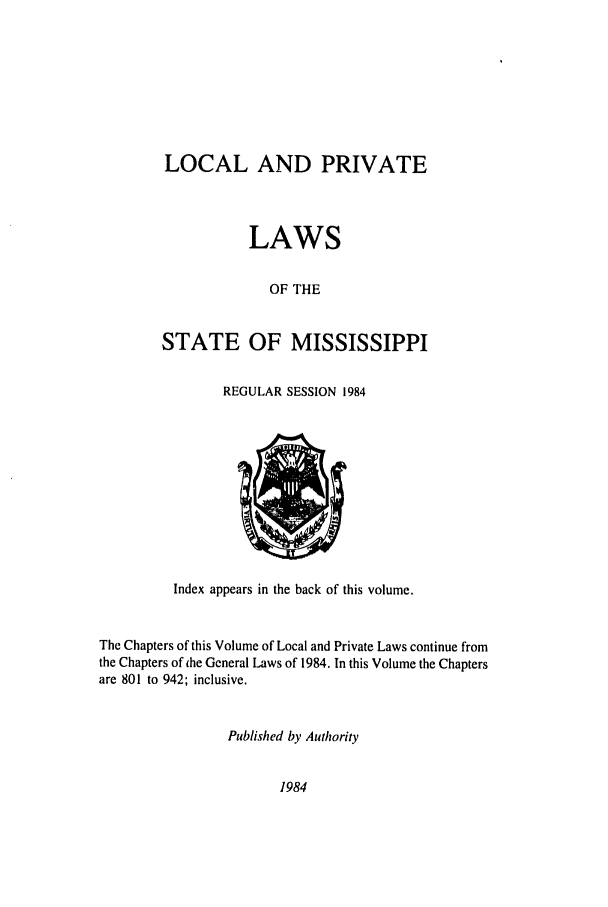 handle is hein.ssl/ssms0056 and id is 1 raw text is: LOCAL AND PRIVATELAWSOF THESTATE OF MISSISSIPPIREGULAR SESSION 1984Index appears in the back of this volume.The Chapters of this Volume of Local and Private Laws continue fromthe Chapters of ihe General Laws of 1984. In this Volume the Chaptersare 801 to 942; inclusive.Published by Authority1984