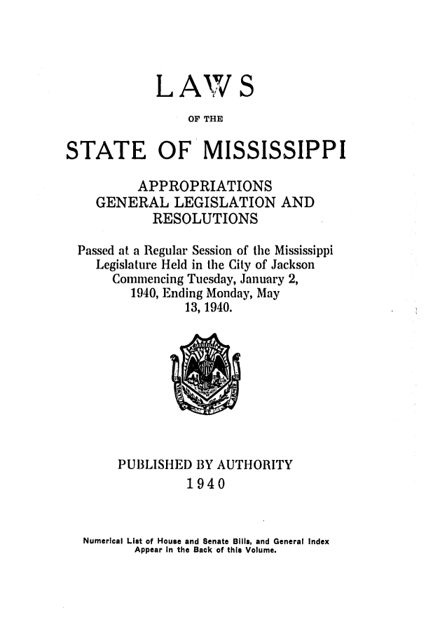 handle is hein.ssl/ssms0057 and id is 1 raw text is: LAWOF THESTATE OF MISSISSIPPIAPPROPRIATIONSGENERAL LEGISLATION ANDRESOLUTIONSPassed at a Regular Session of the MississippiLegislature Held in the City of JacksonCommencing Tuesday, January 2,1940, Ending Monday, May13, 1940.PUBLISHED BY AUTHORITY1940Numerical List of House and Senate Bills, and General IndexAppear In the Back of this Volume.