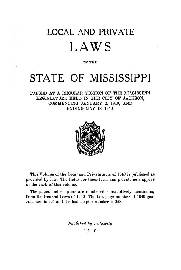 handle is hein.ssl/ssms0058 and id is 1 raw text is: LOCAL AND PRIVATELAWSOF THESTATE OF MISSISSIPPIPASSED AT A REGULAR SESSION OF THE MISSISSIPPILEGISLATURE HELD IN THE CITY OF JACKSON,COMMENCING JANUARY 2, 1940, ANDENDING MAY 13, 1940.This Volume of the Local' and Private Acts of 1940 is published asprovided by law. The Index for these local and private acts appearin the back of this volume.The pages and chapters are numbered consecutively, continuingfrom the General Laws of 1940. The last page number of 1940 gen-eral laws is 604 and the last chapter number is 358.11ublished by Authority1940