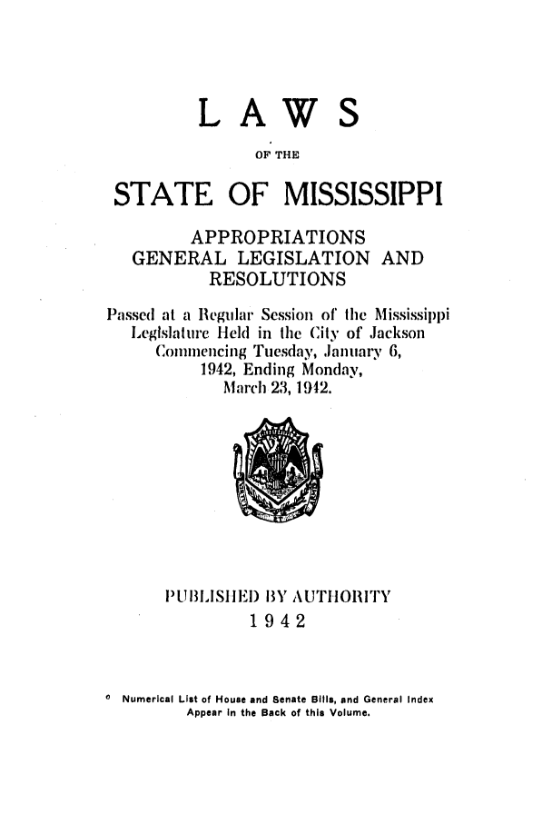 handle is hein.ssl/ssms0059 and id is 1 raw text is: LAWOF THESTATE OF MISSISSIPPIAPPROPRIATIONSGENERAL LEGISLATIONRESOLUTIONSANDPassed at a Regular Session of the MississippiLeglslaturc Held in the (it of JacksonCoimmencing Tuesday, January 6,1942, Ending Monday,March 23, 1912.P[UIBILSItEI) BY AUTHORITY1942Numerical List of House and Senate Bills, and General IndexAppear In the Back of this Volume.