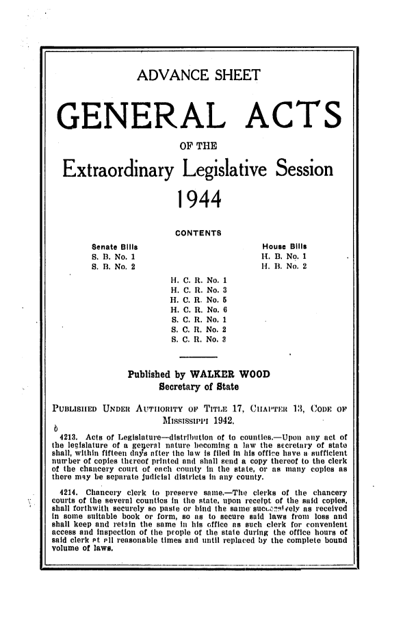 handle is hein.ssl/ssms0062 and id is 1 raw text is: ADVANCE SHEETGENERAL ACTSOF THEExtraordinary Legislative Session1944CONTENTSSenate BillsS. B. No. 1S. B. No. 2House Bills1H. B. No. 1H-I. B. No. 2C. i.C. R.C. R.C. R.C. R.C. R.C. R.Published by WALKER WOODSecretary of StatePUBLISIED UNDER AUTHorITY op TITLE 17, CIIAPTER 13, CODE OPAfhssissu-i,i 1942.4213. Acts of Legislature-distribution of to countles.-Upon any act ofthe legislature of a geicral nature becoming a law tile sEcretary of stateshall, within fifteen (Iays after the law is filed in his office have a sufficientnua'ber of copies thEreof printed and shall send a copy thereof to tile clerkof the chancery court of each county in the state, or as many copies asthere mqy be separate judicial districts in any county.4214. Chancery clerk to preserve same.-The clerks of the chancerycourts of the several counties in tile state, upon recelpt of the said copies,shall forthwith securely so paste or bind the same' sucL. '.ely as receivedIn some suitable book or form, so as to secure said laws from loss andshall keep and retain the same in his office as such clerk for convenientaccess and inspection of the prople of the stale during the office hours ofsaid clerk Pt Pl reasonable times and mntil replaced by the complete boundvolume of laws.
