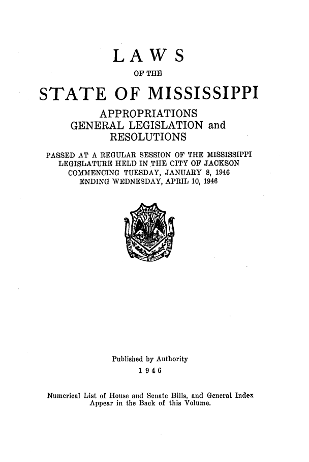 handle is hein.ssl/ssms0064 and id is 1 raw text is: LAWOF THESTATE OF MISSISSIPPIAPPROPRIATIONSGENERAL LEGISLATION andRESOLUTIONSPASSED AT A REGULAR SESSION OF THE MISSISSIPPILEGISLATURE HELD IN THE CITY OF JACKSONCOMMENCING TUESDAY, JANUARY 8, 1946ENDING WEDNESDAY, APRIL 10, 1946Published by Authority1946Numerical List of House and Senate Bills, and General IndexAppear in the Back of this Volume.
