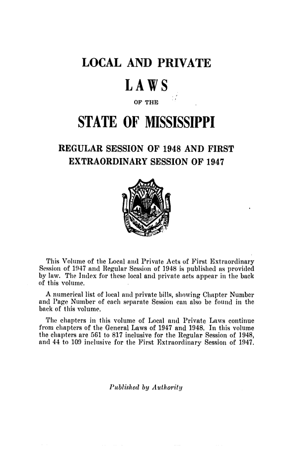 handle is hein.ssl/ssms0067 and id is 1 raw text is: LOCAL AND PRIVATELAWSOF THESTATE OF MISSISSIPPIREGULAR SESSION OF 1948 AND FIRSTEXTRAORDINARY SESSION OF 1947This Volume of the Local and Private Acts of First ExtraordinarySession of 1947 and Regular Session of 1948 is published as providedby law. The Index for these local and private acts appear in the backof this volume.A numerical list of local and private bills, showing Chapter Numberand Page Number of each separate Session can also be found in theback of this volume.The chapters in this volume of Local and Private Laws continuefrom chapters of the General Laws of 1947 and 1948. In this volumethe chapters are 561 to 817 inclusive for the Regular Session of 1948,and 44 to 109 inclusive for the First Extraordinary Session of 1947.Published by Authority