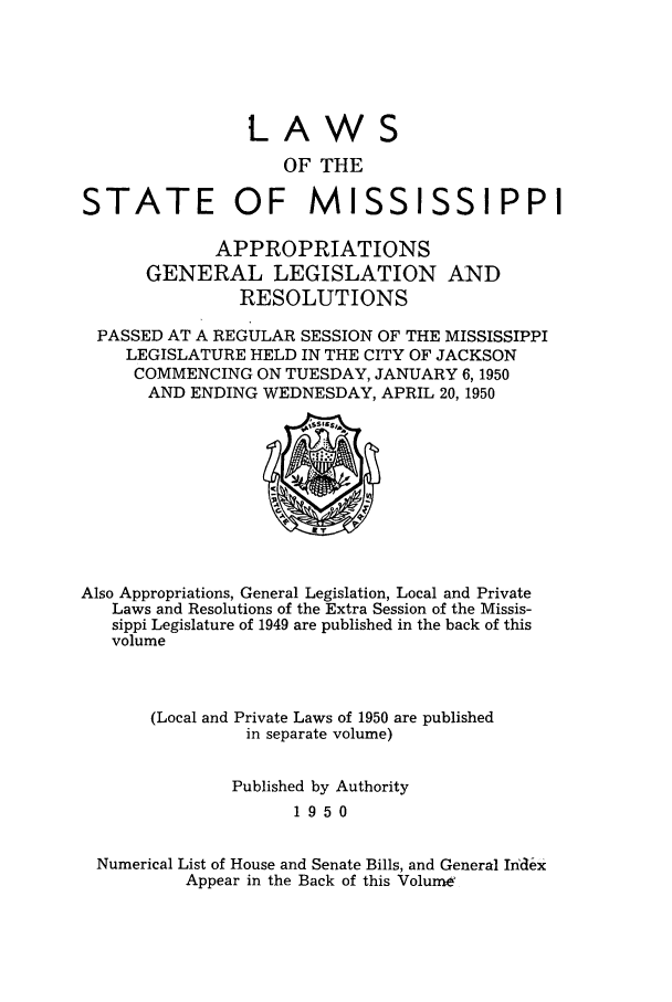 handle is hein.ssl/ssms0068 and id is 1 raw text is: LAWSOF THESTATE OF          MISSISSIPPIAPPROPRIATIONSGENERAL LEGISLATION ANDRESOLUTIONSPASSED AT A REGULAR SESSION OF THE MISSISSIPPILEGISLATURE HELD IN THE CITY OF JACKSONCOMMENCING ON TUESDAY, JANUARY 6,1950AND ENDING WEDNESDAY, APRIL 20, 1950Also Appropriations, General Legislation, Local and PrivateLaws and Resolutions of the Extra Session of the Missis-sippi Legislature of 1949 are published in the back of thisvolume(Local and Private Laws of 1950 are publishedin separate volume)Published by Authority1950Numerical List of House and Senate Bills, and General IndexAppear in the Back of this VolurrW
