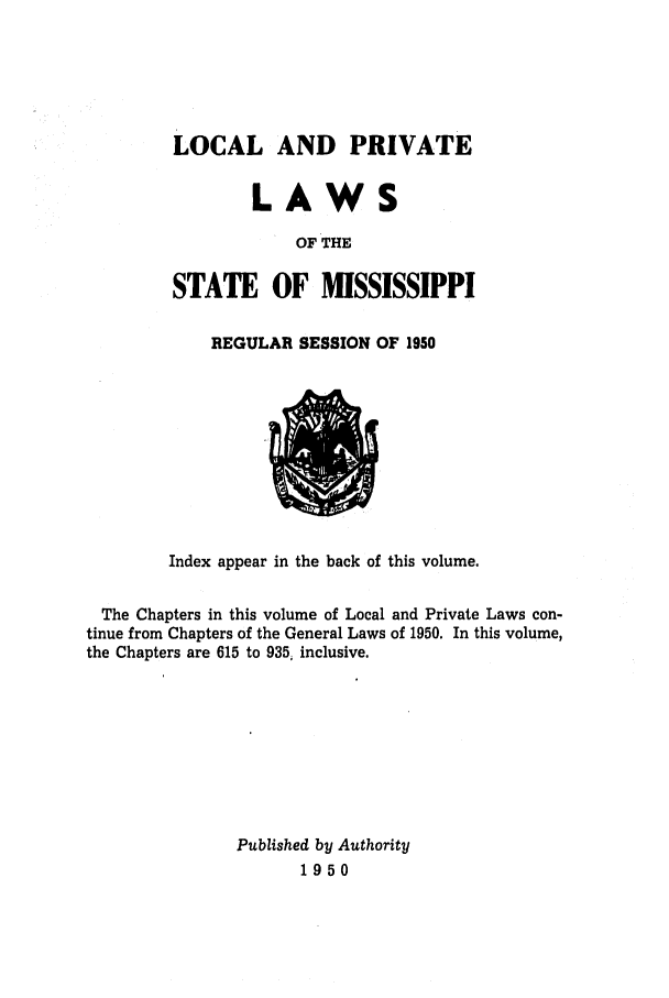 handle is hein.ssl/ssms0069 and id is 1 raw text is: LOCAL AND PRIVATELAWSOF THESTATE OF MISSISSIPPIREGULAR SESSION OF 1950Index appear in the back of this volume.The Chapters in this volume of Local and Private Laws con-tinue from Chapters of the General Laws of 1950. In this volume,the Chapters are 615 to 935, inclusive.Published by Authority1950