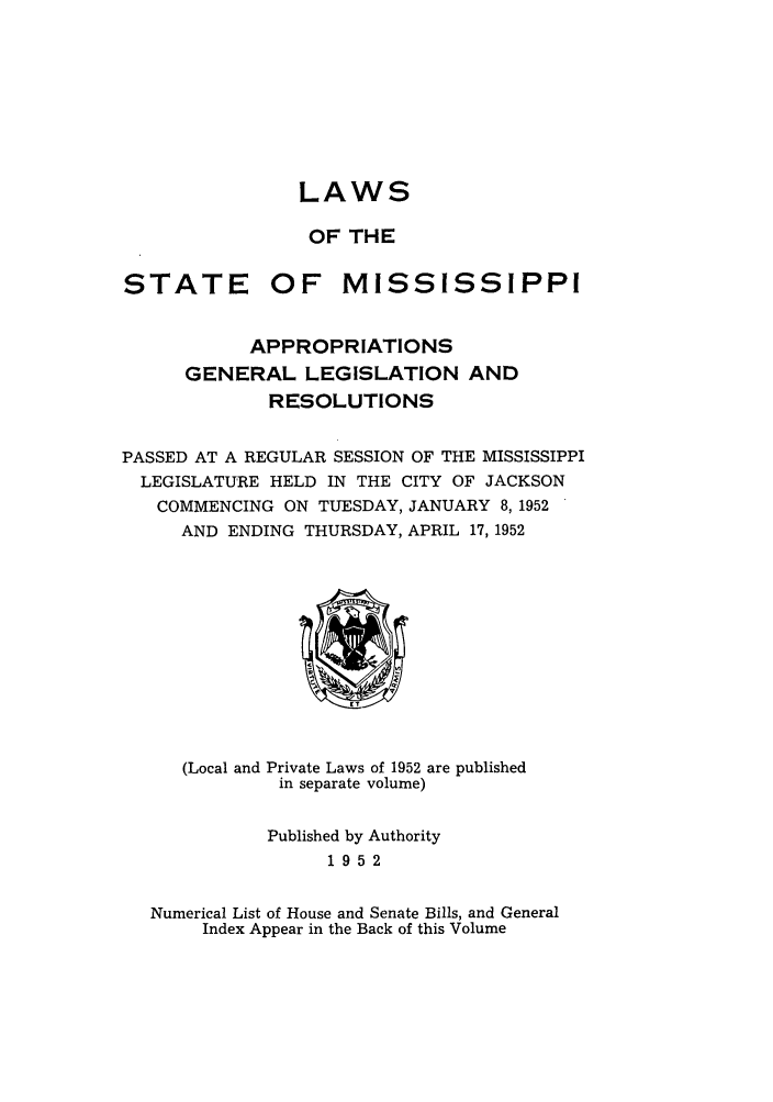 handle is hein.ssl/ssms0070 and id is 1 raw text is: LAWSOF THESTATE OF MISSISSIPPIAPPROPRIATIONSGENERAL LEGISLATION ANDRESOLUTIONSPASSED AT A REGULAR SESSION OF THE MISSISSIPPILEGISLATURE HELD IN THE CITY OF JACKSONCOMMENCING ON TUESDAY, JANUARY 8,1952AND ENDING THURSDAY, APRIL 17, 1952(Local andPrivate Laws of 1952 are publishedin separate volume)Published by Authority1952Numerical List of House and Senate Bills, and GeneralIndex Appear in the Back of this Volume