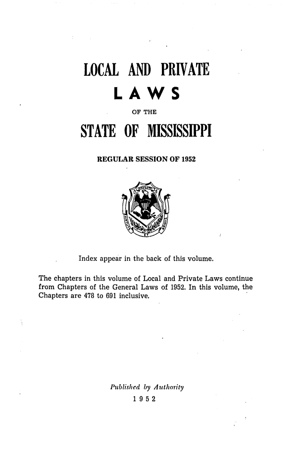 handle is hein.ssl/ssms0071 and id is 1 raw text is: LOCAL AND PRIVATELAWSOF THESTATE OF MISSISSIPPIREGULAR SESSION OF 1952Index appear in the back of this volume.The chapters in this volume of Local and Private Laws continuefrom Chapters of the General Laws of 1952. In this volume, theChapters are 478 to 691 inclusive.Published by Authority1952