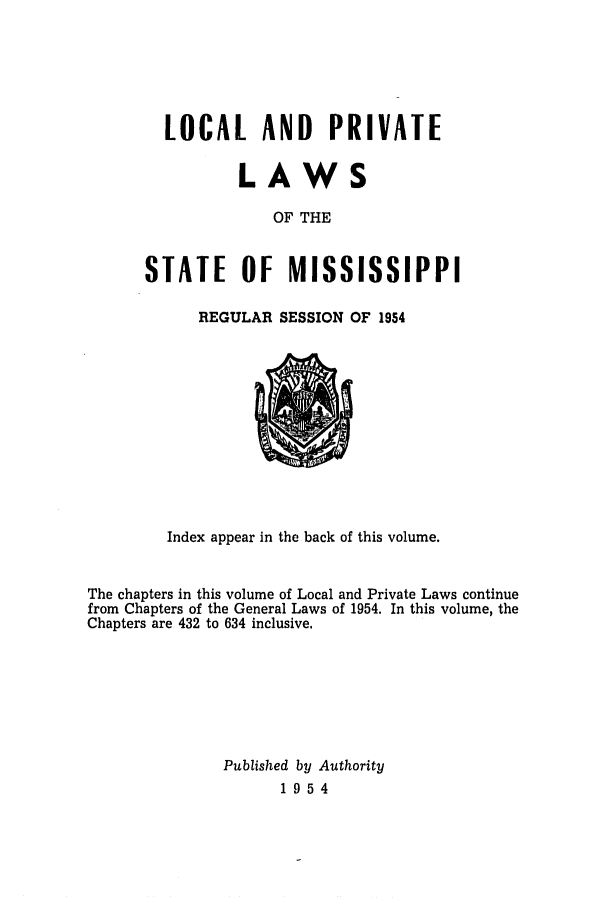 handle is hein.ssl/ssms0074 and id is 1 raw text is: LOCAL AND PRIVATELAWSOF THESTATE OF MISSISSIPPIREGULAR SESSION OF 1954Index appear in the back of this volume.The chapters in this volume of Local and Private Laws continuefrom Chapters of the General Laws of 1954. In this volume, theChapters are 432 to 634 inclusive.Published by Authority1954